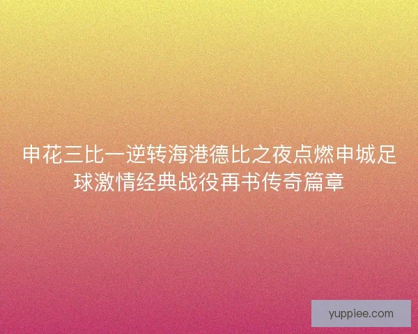 申花三比一逆转海港德比之夜点燃申城足球激情经典战役再书传奇篇章