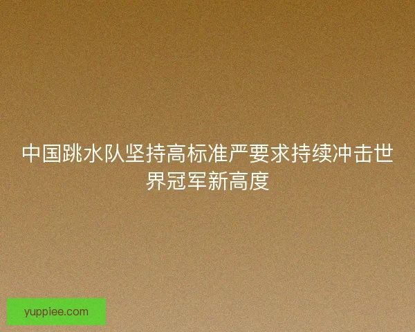 中国跳水队坚持高标准严要求持续冲击世界冠军新高度