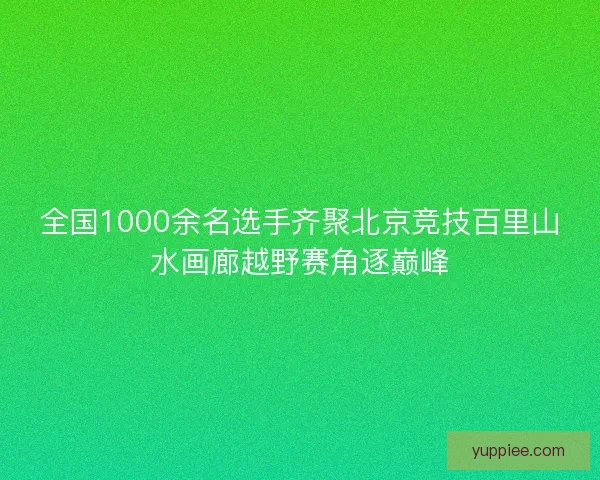 全国1000余名选手齐聚北京竞技百里山水画廊越野赛角逐巅峰