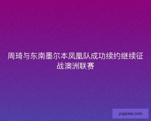 周琦与东南墨尔本凤凰队成功续约继续征战澳洲联赛