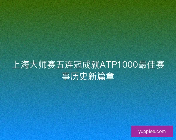 上海大师赛五连冠成就ATP1000最佳赛事历史新篇章