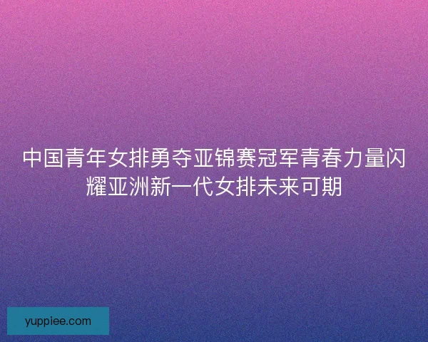 中国青年女排勇夺亚锦赛冠军青春力量闪耀亚洲新一代女排未来可期