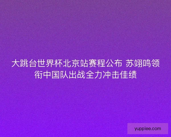大跳台世界杯北京站赛程公布 苏翊鸣领衔中国队出战全力冲击佳绩