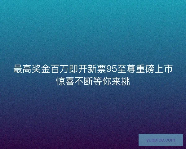 最高奖金百万即开新票95至尊重磅上市惊喜不断等你来挑