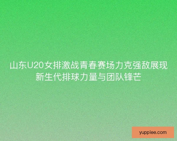 山东U20女排激战青春赛场力克强敌展现新生代排球力量与团队锋芒