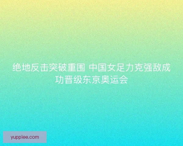 绝地反击突破重围 中国女足力克强敌成功晋级东京奥运会
