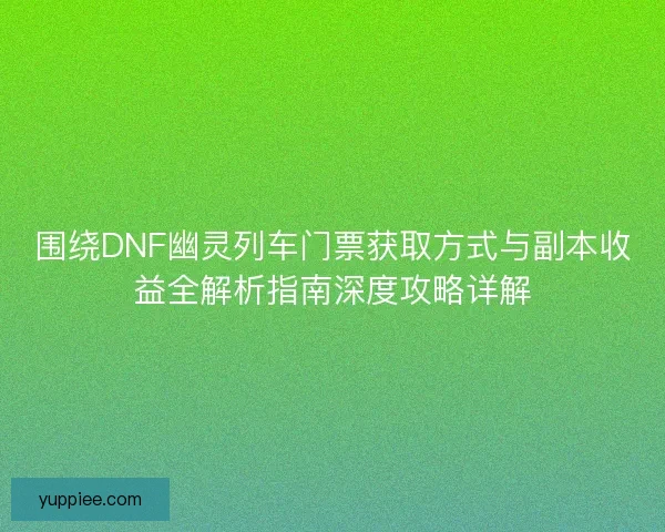 围绕DNF幽灵列车门票获取方式与副本收益全解析指南深度攻略详解