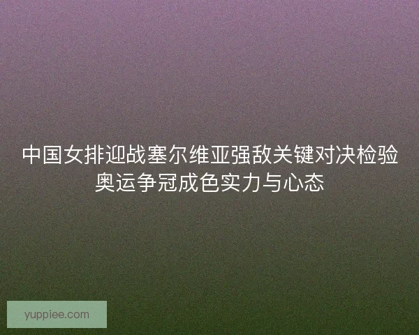 中国女排迎战塞尔维亚强敌关键对决检验奥运争冠成色实力与心态