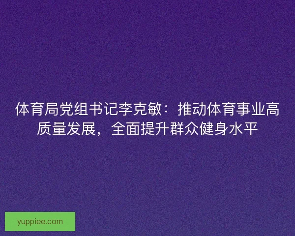 体育局党组书记李克敏：推动体育事业高质量发展，全面提升群众健身水平