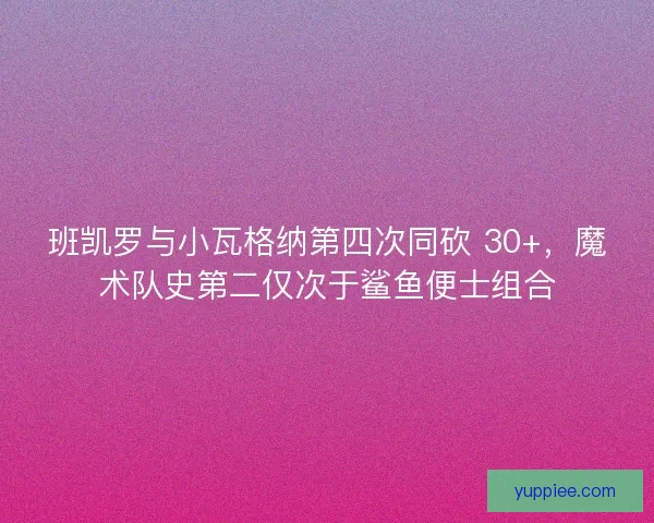 班凯罗与小瓦格纳第四次同砍 30+，魔术队史第二仅次于鲨鱼便士组合