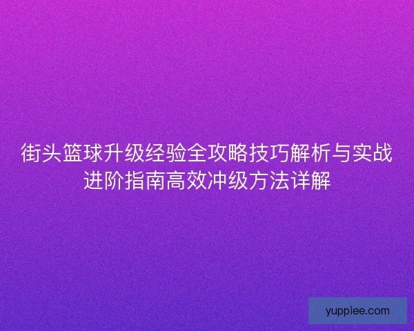 街头篮球升级经验全攻略技巧解析与实战进阶指南高效冲级方法详解