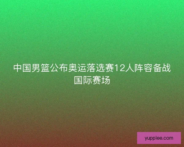 中国男篮公布奥运落选赛12人阵容备战国际赛场