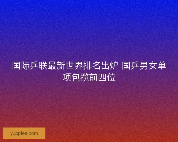 国际乒联最新世界排名出炉 国乒男女单项包揽前四位