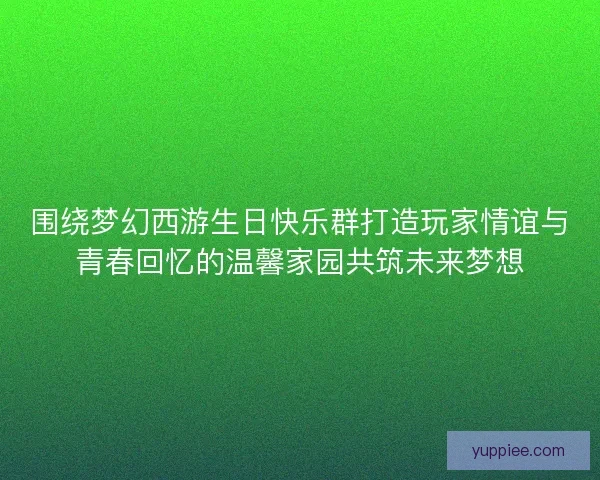 围绕梦幻西游生日快乐群打造玩家情谊与青春回忆的温馨家园共筑未来梦想
